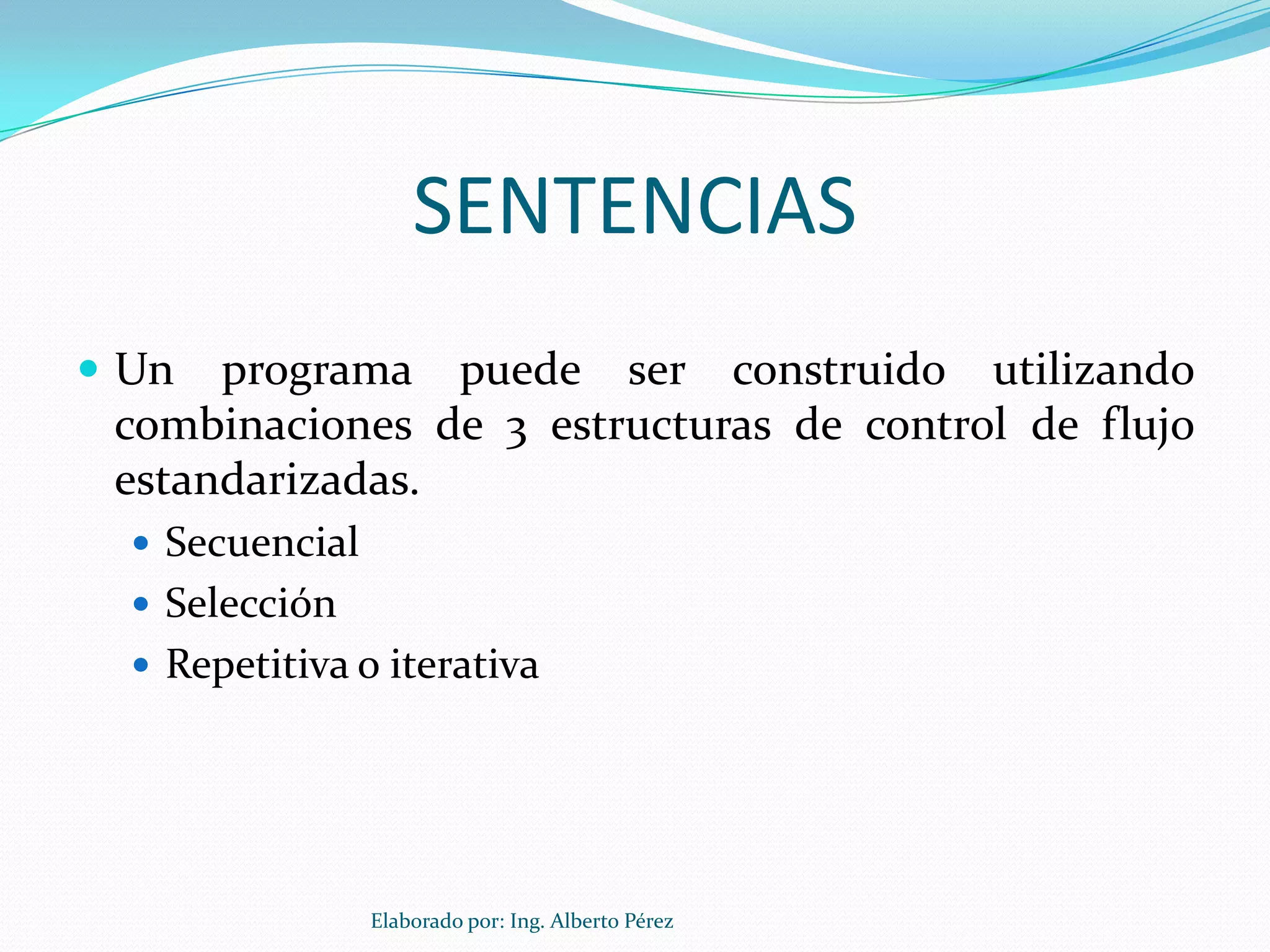 SENTENCIAS
 Un  programa puede ser construido utilizando
 combinaciones de 3 estructuras de control de flujo
 estandarizadas.
   Secuencial
   Selección
   Repetitiva o iterativa




                 Elaborado por: Ing. Alberto Pérez
 
