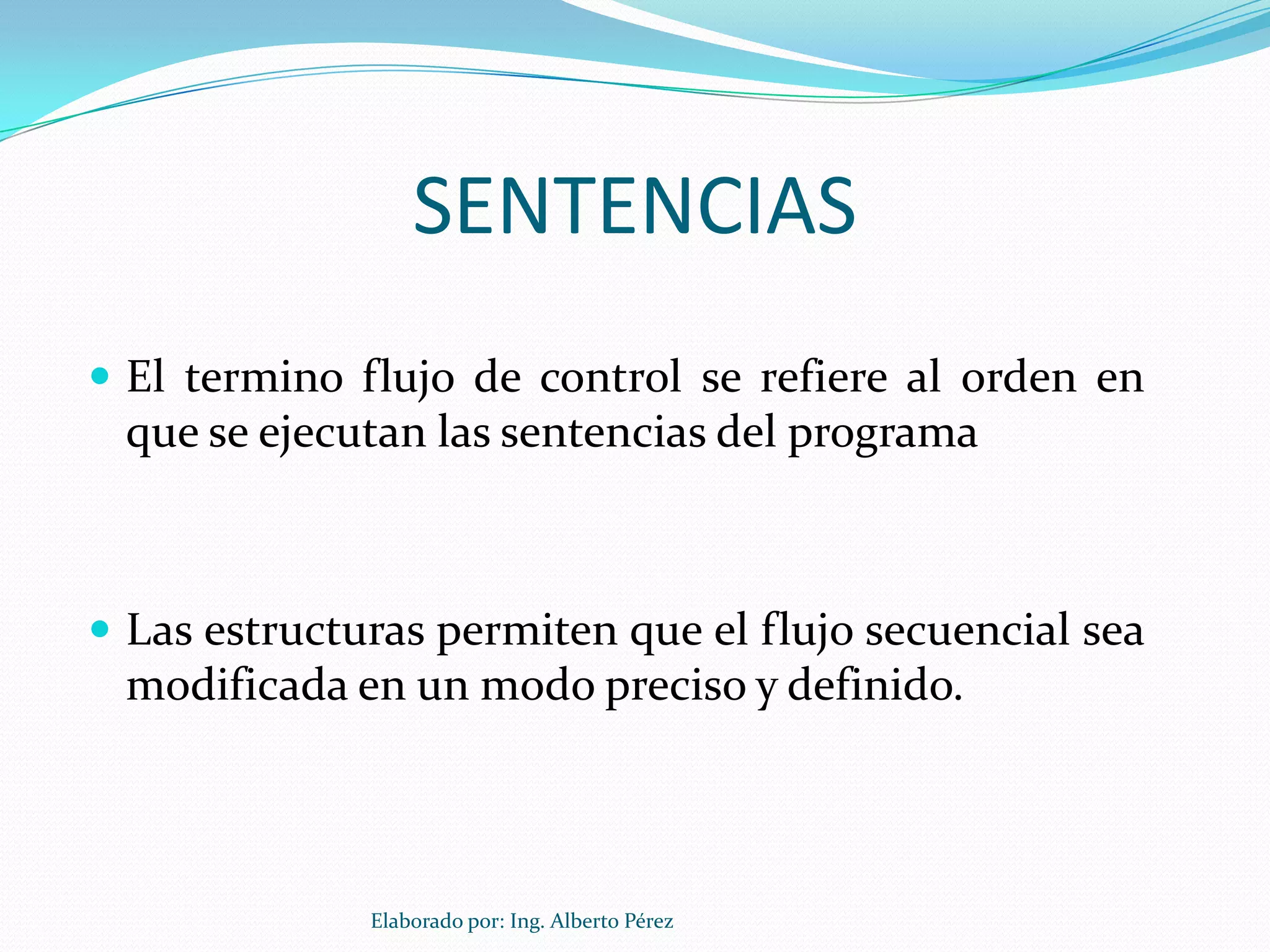 SENTENCIAS
 El termino flujo de control se refiere al orden en
 que se ejecutan las sentencias del programa



 Las estructuras permiten que el flujo secuencial sea
 modificada en un modo preciso y definido.



              Elaborado por: Ing. Alberto Pérez
 