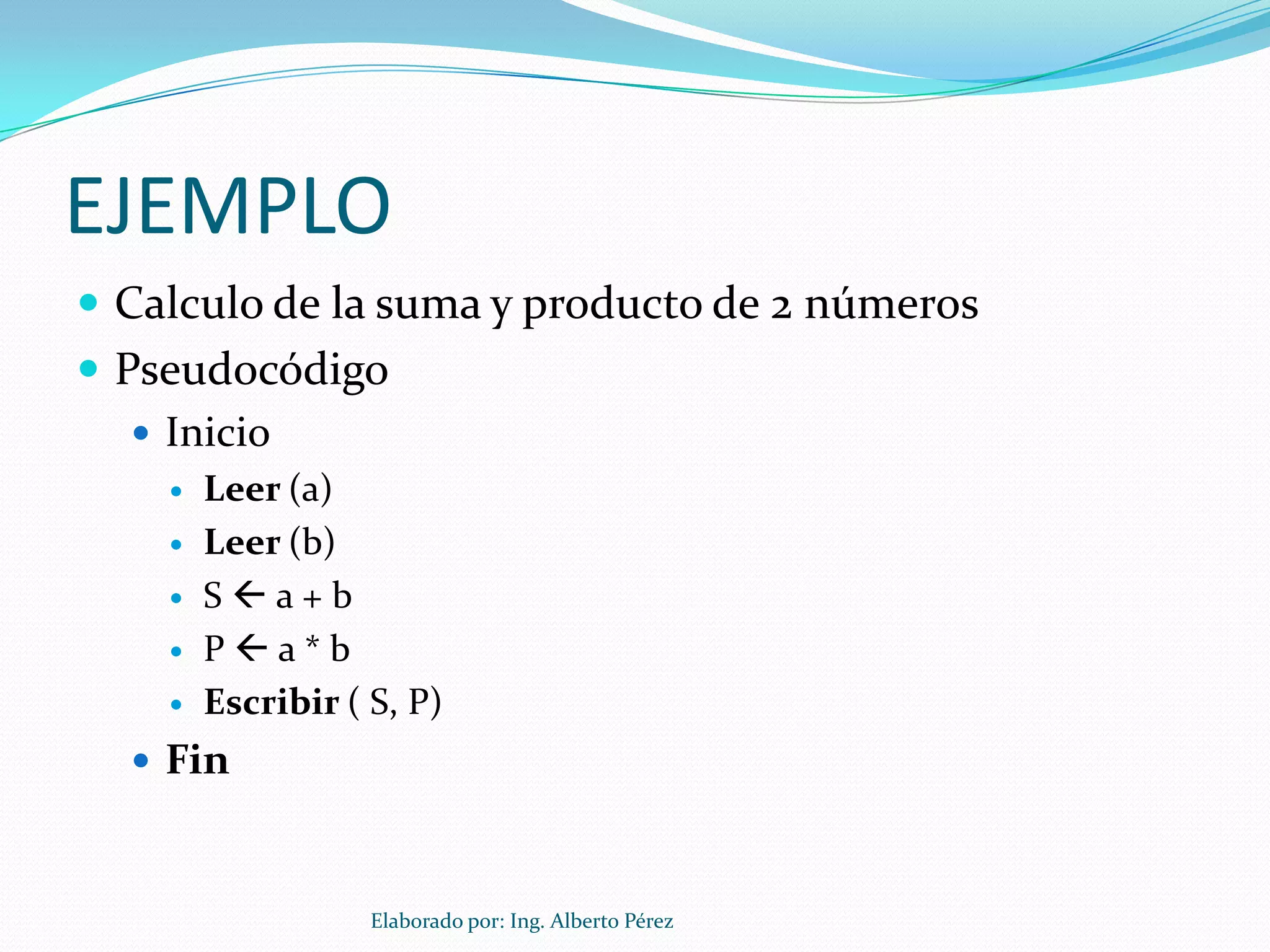 EJEMPLO
 Calculo de la suma y producto de 2 números
 Pseudocódigo
    Inicio
       Leer (a)
       Leer (b)
       Sa+b
       Pa*b
       Escribir ( S, P)
   Fin



                   Elaborado por: Ing. Alberto Pérez
 