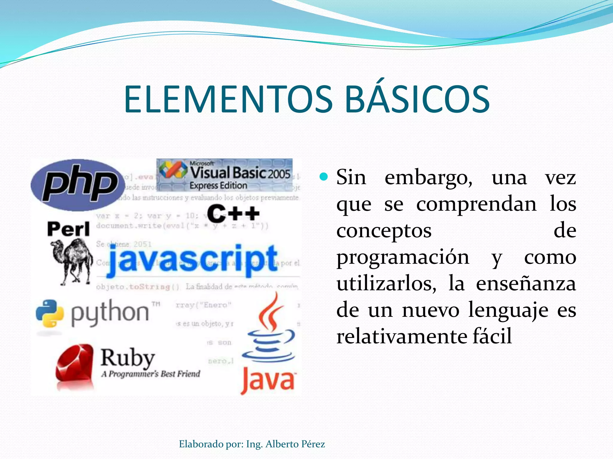 ELEMENTOS BÁSICOS
                                  Sin embargo, una vez
                                      que se comprendan los
                                      conceptos              de
                                      programación y como
                                      utilizarlos, la enseñanza
                                      de un nuevo lenguaje es
                                      relativamente fácil



  Elaborado por: Ing. Alberto Pérez
 