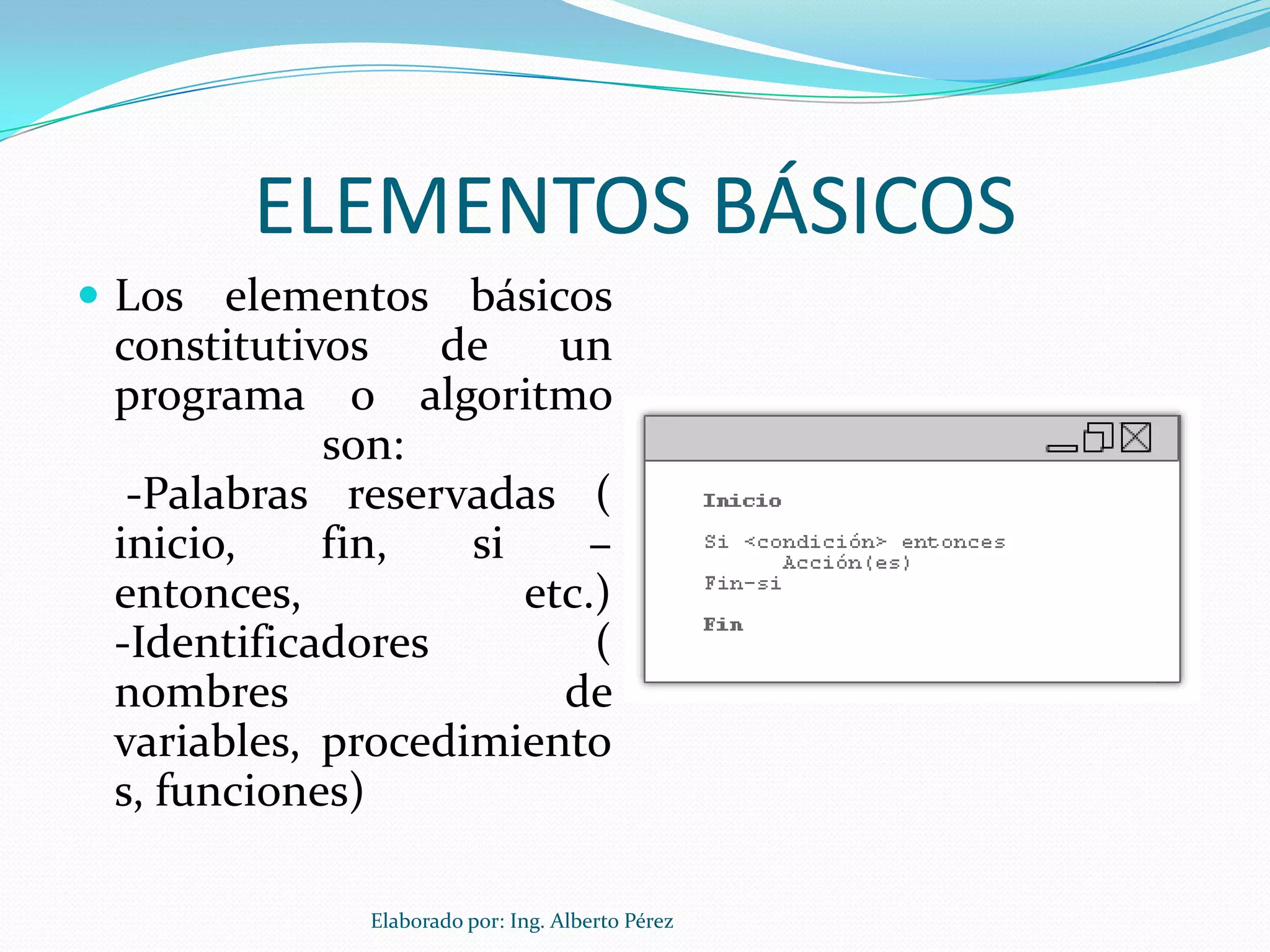 ELEMENTOS BÁSICOS
 Los elementos básicos
 constitutivos    de    un
 programa o algoritmo
            son:
  -Palabras reservadas (
 inicio,    fin,   si     –
 entonces,            etc.)
 -Identificadores         (
 nombres                de
 variables, procedimiento
 s, funciones)

              Elaborado por: Ing. Alberto Pérez
 