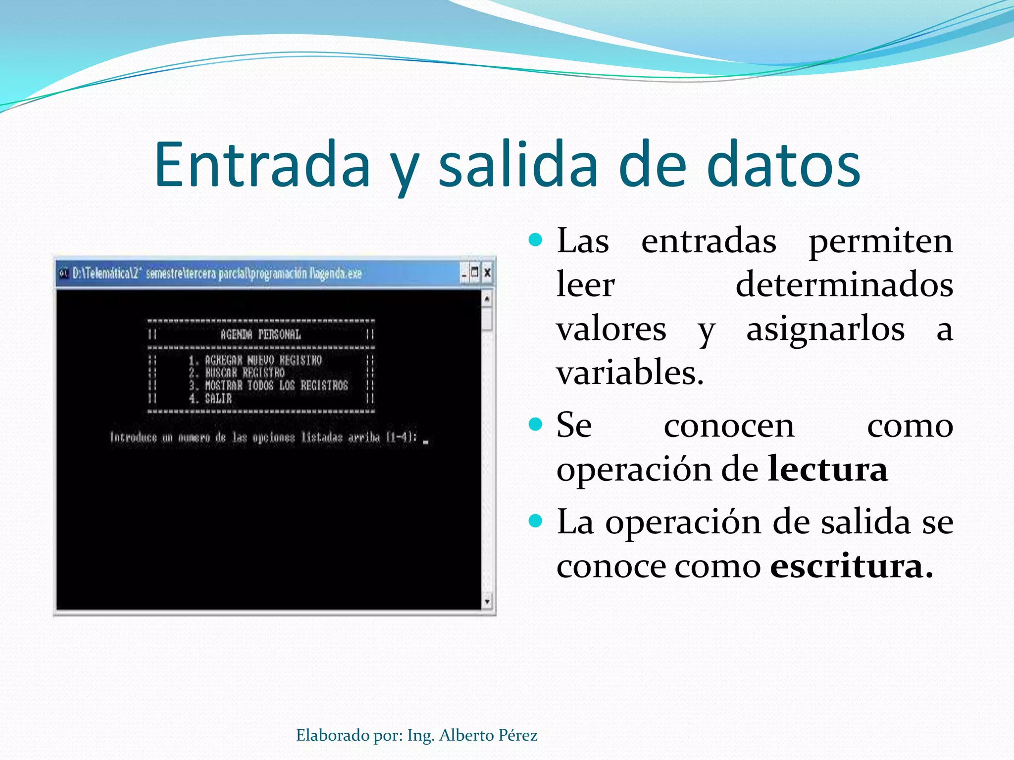 Entrada y salida de datos
                                     Las entradas permiten
                                      leer       determinados
                                      valores y asignarlos a
                                      variables.
                                     Se     conocen     como
                                      operación de lectura
                                     La operación de salida se
                                      conoce como escritura.



     Elaborado por: Ing. Alberto Pérez
 