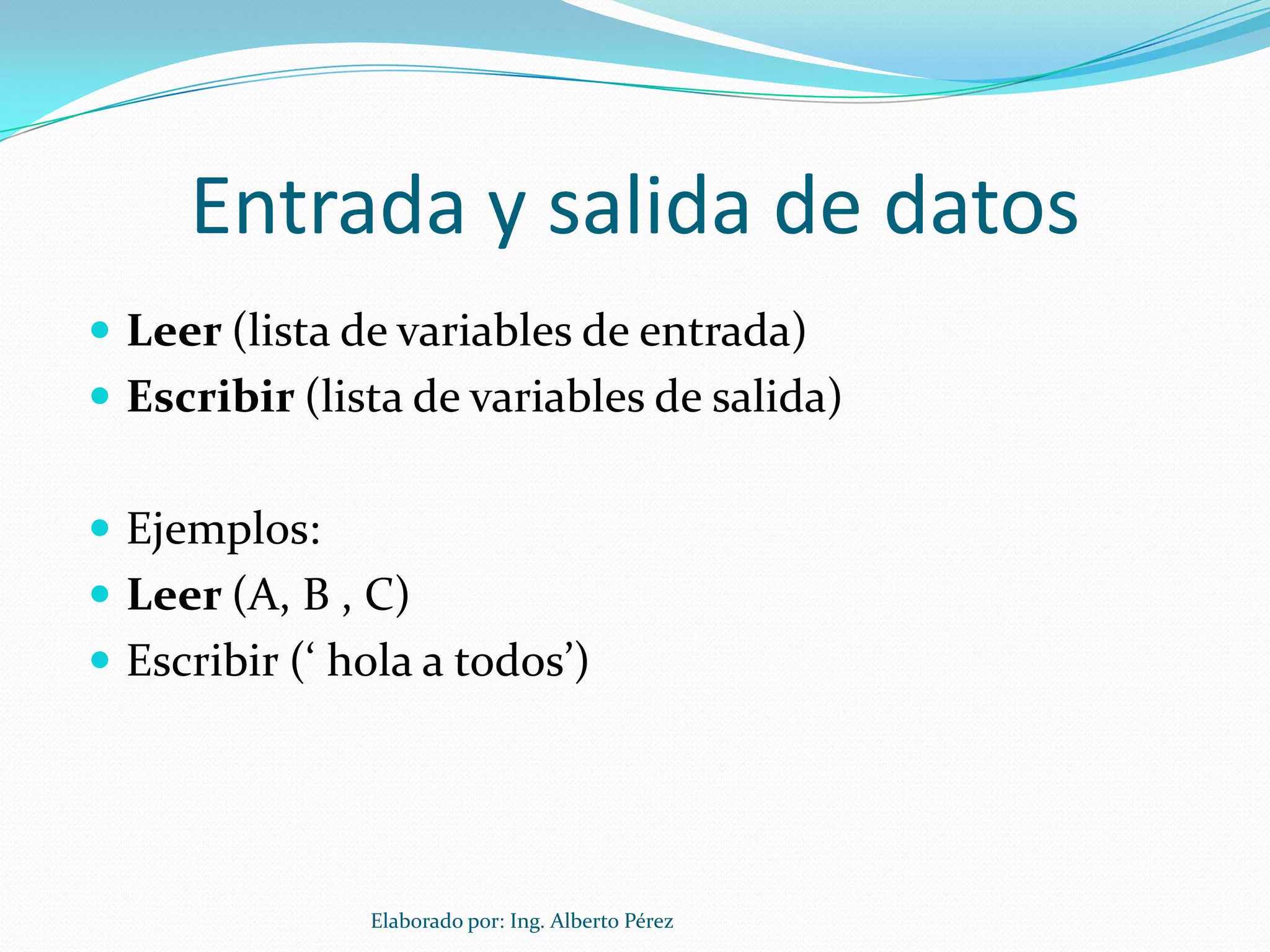 Entrada y salida de datos
 Leer (lista de variables de entrada)
 Escribir (lista de variables de salida)


 Ejemplos:
 Leer (A, B , C)
 Escribir (‘ hola a todos’)




               Elaborado por: Ing. Alberto Pérez
 
