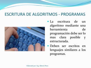 ESCRITURA DE ALGORITMOS - PROGRAMAS
                                         La    escritura de un
                                          algoritmo mediante una
                                          herramienta            de
                                          programación debe ser lo
                                          mas clara posible y
                                          estructurada.
                                         Deben ser escritos en
                                          lenguajes similares a los
                                          programas.


         Elaborado por: Ing. Alberto Pérez
 