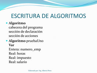 ESCRITURA DE ALGORITMOS
 Algoritmo
  cabecera del programa
  sección de declaración
  sección de acciones
 Algoritmo pruebaUno
  Var
  Entera: numero_emp
  Real: horas
  Real: impuesto
  Real: salario

              Elaborado por: Ing. Alberto Pérez
 