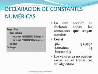 DECLARACION DE CONSTANTES
NUMÉRICAS
                                       En    esta sección se
                                        declaran     todas     las
                                        constantes que tengan
                                        nombre
                                       Const
                                         pi=             3.141592
                                         tamaño=                43
                                         horas= 6.5
                                       Los valores ya no pueden
                                        variar en el transcurso
                                        del algoritmo
       Elaborado por: Ing. Alberto Pérez
 