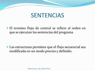 SENTENCIAS
 El termino flujo de control se refiere al orden en
 que se ejecutan las sentencias del programa



 Las estructuras permiten que el flujo secuencial sea
 modificada en un modo preciso y definido.



              Elaborado por: Ing. Alberto Pérez
 