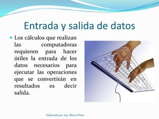 Entrada y salida de datos
 Los cálculos que realizan
 las        computadoras
 requieren para hacer
 útiles la entrada de los
 datos necesarios para
 ejecutar las operaciones
 que se convertirán en
 resultados    es   decir
 salida.


              Elaborado por: Ing. Alberto Pérez
 