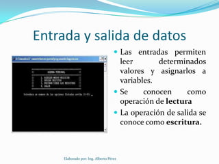 Entrada y salida de datos
                                     Las entradas permiten
                                      leer       determinados
                                      valores y asignarlos a
                                      variables.
                                     Se     conocen     como
                                      operación de lectura
                                     La operación de salida se
                                      conoce como escritura.



     Elaborado por: Ing. Alberto Pérez
 