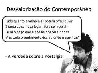 Desvalorização do ContemporâneoTudo quanto é velho eles botam pr'eu ouvirE tanta coisa nova jogam fora sem curtirEu não nego que a poesia dos 50 é bonitaMas todo o sentimento dos 70 onde é que fica?- A verdade sobre a nostalgia18