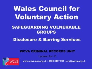 SAFEGUARDING VULNERABLE
GROUPS
Disclosure & Barring Services
WCVA CRIMINAL RECORDS UNIT
Updated Apr 13
Wales Council for
Voluntary Action
www.wcva-cru.org.uk  0800 0197 391  cru@wcva.org.uk
 