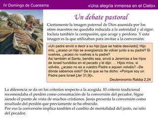 IV Domingo de Cuaresma                           «Una alegría inmensa en el Cielo»

                                        Un debate pastoral
                        Ciertamente la imagen paternal de Dios asumida por los
                        otros maestros no quedaba reducida a la autoridad y al rigor.
                        Incluía también la compasión, que acoge y perdona. Y esta
                        imagen es la que utilizaban para invitar a la conversión:
                         «Un padre envió a decir a su hijo [que se había desviado]: Hijo
                         mío, ¿acaso un hijo se avergüenza de volver junto a su padre? Si
                         vuelves, ¿acaso no vuelves a tu padre?
                         Así también el Santo, bendito sea, envió a Jeremías a los hijos
                         de Israel hundidos en el pecado y le dijo: … Hijos míos, si
                         volvéis, ¿acaso no es a vuestro Padre a aquien volvéis? –De
                         dónde sabemos esto? De lo que se ha dicho: «Porque soy un
                         Padre para Israel [Jer 31,9]».
                                                                 Deuteronomio Rabba 2,24

La diferencia se da en los criterios respecto a la acogida. El criterio tradicional
recomendaba el perdón como consumación de la conversión del pecador. Sigue
siendo el punto de vista de muchos cristianos. Jesús presenta la conversión como
resultado del perdón que previamente se ha ofrecido.
Por eso la conversión implica también el cambio de mentalidad del justo, no sólo
del pecador.
 