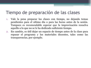 Tiempo de preparación de las clases
1. Vale la pena preparar las clases con tiempo, no dejando temas
   pendientes para el ultimo día o para las horas antes de la sesión.
   Tampoco es recomendable esperar que la improvisación resuelva
   aquello a lo que no se le ha dedicado suficiente tiempo.
2. En cambio, es útil dejar un espacio de tiempo antes de la clase para
   repasar el programa y los materiales docentes, tales como las
   transparencias, por ejemplo.
 