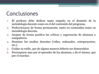 Conclusiones
1.   El profesor debe dedicar tanto empeño en el dominio de la
     metodología docente como en el del contenido del programa.
2.   Perfeccionarse de forma permanente, tanto en contenidos como en
     metodología docente.
3.   Aceptar de forma positiva las críticas y sugerencias de alumnos o
     compañeros.
4.   Dominar los medios docentes (video, ordenador, retroproyector,
     etc.).
5.   Cuidar su estilo, que de alguna manera debería ser democrático
6.   Preocuparse mas por el aprender de los alumnos, y de el mismo, que
     por el enseñar.
 