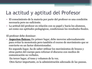 La actitud y aptitud del Profesor
• El conocimiento de la materia por parte del profesor es una condición
  necesaria pero no suficiente.
• La actitud del profesor en relación con su papel y hacia los alumnos,
  así como sus aptitudes pedagógicas, condicionan los resultados finales.

El profesor debe dominar:
• Aspectos físicos: En primer lugar, debe moverse adecuadamente
  para evitar la monotonía pero también el exceso de movimiento que se
  convierte en un factor distorsionador.
  En segundo lugar, ha de saber utilizar los movimientos de brazos y
  otras partes del cuerpo para reforzar el discurso con medios de
  comunicación no verbales.
   En tercer lugar, el tono y volumen de la voz.
   Otro factor importante, es la administración adecuada de las pausas.
 