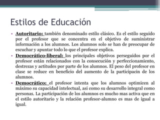 Estilos de Educación
• Autoritario: también denominado estilo clásico. Es el estilo seguido
  por el profesor que se concentra en el objetivo de suministrar
  información a los alumnos. Los alumnos solo se han de preocupar de
  escuchar y apuntar todo lo que el profesor explica.
• Democrático-liberal: los principales objetivos perseguidos por el
  profesor están relacionados con la consecución y perfeccionamiento,
  destrezas y actitudes por parte de los alumnos. El peso del profesor en
  clase se reduce en beneficio del aumento de la participacin de los
  alumnos.
• Democrático: el profesor intenta que los alumnos optimicen al
  máximo su capacidad intelectual, asi como su desarrollo integral como
  personas. La participación de los alumnos es mucho mas activa que en
  el estilo autoritario y la relación profesor-alumno es mas de igual a
  igual.
 