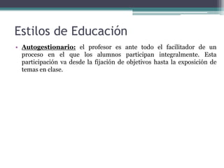 Estilos de Educación
• Autogestionario: el profesor es ante todo el facilitador de un
  proceso en el que los alumnos participan integralmente. Esta
  participación va desde la fijación de objetivos hasta la exposición de
  temas en clase.
 