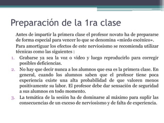Preparación de la 1ra clase
  Antes de impartir la primera clase el profesor novato ha de prepararse
  de forma especial para vencer lo que se denomina «miedo escénico».
  Para amortiguar los efectos de este nerviosismo se recomienda utilizar
  técnicas como las siguientes :
1. Grabarse ya sea la voz o video y luego reproducirlo para corregir
    posibles deficiencias.
2. No hay que decir nunca a los alumnos que esa es la primera clase. En
    general, cuando los alumnos saben que el profesor tiene poca
    experiencia existe una alta probabilidad de que valoren menos
    positivamente su labor. El profesor debe dar sensación de seguridad
    a sus alumnos en todo momento.
3. La temática de la sesión ha de dominarse al máximo para suplir las
    consecuencias de un exceso de nerviosismo y de falta de experiencia.
 