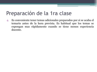 Preparación de la 1ra clase
4. Es conveniente tener temas adicionales preparados por si se acaba el
   temario antes de la hora prevista. Es habitual que los temas se
   expongan mas rápidamente cuando se tiene menos experiencia
   docente.
 