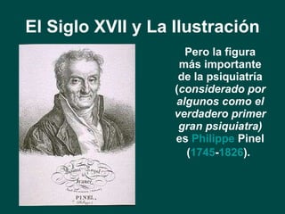 El Siglo XVII y La Ilustración <ul><li>Pero la figura más importante de la psiquiatría ( considerado por algunos como el v...