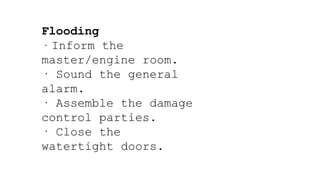 Flooding
· Inform the
master/engine room.
· Sound the general
alarm.
· Assemble the damage
control parties.
· Close the
watertight doors.
 