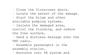 · Close the firescreen doors.
· Locate the extent of the damage.
· Start the bilge and other
available pumping systems.
· Isolate the damaged area,
control the flooding, and reduce
the free surface.
· Send a distress message over the
VHF radio.
· Assemble passengers in the
assembly station.
· Announce over PA system and
 