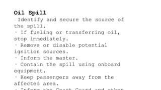 Oil Spill
· Identify and secure the source of
the spill.
· If fueling or transferring oil,
stop immediately.
· Remove or disable potential
ignition sources.
· Inform the master.
· Contain the spill using onboard
equipment.
· Keep passengers away from the
affected area.
 