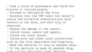 · Take a count of passengers and check for
missing or injured people.
· Proceed to extinguish the fire.
· Announce over the VHF radio the vessel’s
status and establish communications with
vessels in the area, and seek help if
required.
· Assess the damage to the vessel.
· Inform vessel owners and agents.
· Inform the Coast Guard.
· Inform port and other local authorities
such as the fire department and hospitals.
· Make the decision to stay or abandon ship.
· If the decision is made to abandon ship,
 