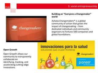 3. social entrepreneurship

                             Building an “Everyone a Changemaker”
                             world
                             Ashoka Changemakers® is a global
                             community of action that grows the
                             impact of changemaking – from
                             dedicated individuals and community
                             organizers to Fortune 500 companies and
                             global foundations.




Open Growth
Open Growth allows our
community to transparently
collaborate on
identifying, tracking, and
accelerating cutting-edge
innovations.
 