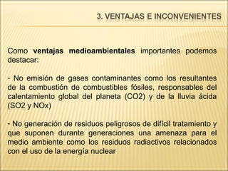 Como  ventajas medioambientales  importantes podemos destacar: No emisión de gases contaminantes como los resultantes de la combustión de combustibles fósiles, responsables del calentamiento global del planeta (CO2) y de la lluvia ácida (SO2 y NOx)  No generación de residuos peligrosos de difícil tratamiento y que suponen durante generaciones una amenaza para el medio ambiente como los residuos radiactivos relacionados con el uso de la energía nuclear 