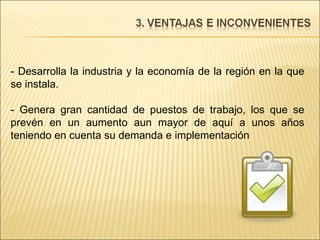- Desarrolla la industria y la economía de la región en la que se instala. - Genera gran cantidad de puestos de trabajo, los que se prevén en un aumento aun mayor de aquí a unos años teniendo en cuenta su demanda e implementación 