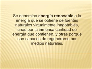 Se denomina  energía renovable  a la energía que se obtiene de fuentes naturales virtualmente inagotables, unas por la inmensa cantidad de energía que contienen, y otras porque son capaces de regenerarse por medios naturales. 