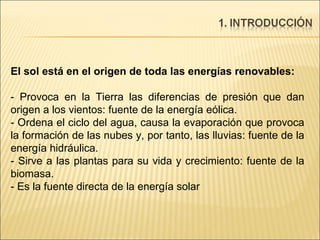 El sol está en el origen de toda las energías renovables: - Provoca en la Tierra las diferencias de presión que dan origen a los vientos: fuente de la energía eólica. - Ordena el ciclo del agua, causa la evaporación que provoca la formación de las nubes y, por tanto, las lluvias: fuente de la energía hidráulica. - Sirve a las plantas para su vida y crecimiento: fuente de la biomasa. - Es la fuente directa de la energía solar 