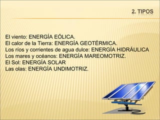 El viento: ENERGÍA EÓLICA.  El calor de la Tierra: ENERGÍA GEOTÉRMICA.  Los ríos y corrientes de agua dulce: ENERGÍA HIDRÁULICA Los mares y océanos: ENERGÍA MAREOMOTRIZ.  El Sol: ENERGÍA SOLAR Las olas: ENERGÍA UNDIMOTRIZ.  