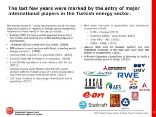 ©2013 Deloitte Türkiye. Member of Deloitte Touche Tohmatsu Limited 
Investment Support and Promotion Agency of Turkey 
The energy sector in Turkey has become one of the most important sectors in regards to foreign direct investment. Noteworthy investments in the sector include: 
•Austrian OMV Company which acquired shares from Petrol Ofisi and became one of the leading players in downstream. 
•US-based AES partnered with Koç Entek. (2010) 
•EDF entered a joint venture with Polat, a leading wind- energy company. (2008) 
•German RWE invested in a greenfield CCGT. (2009) 
•Swedish Statkraft invested in hydropower. (2009) 
•Azeri SOCAR invested in a new refinery with Turcas. (2011) 
•Chinese energy giant Harbin entered into a joint venture with the Hattat Group of Turkey to operate a coal mine and a coal-fired power plant. (2012) 
•GDF Suez invested in natural gas distribution and is operating a CCGT. 
•New joint ventures in generation and distribution companies include: 
•E.ON – Enerjisa (2013) 
•Goldman Sachs – Aksa Enerji (2012) 
•Inter RAO – AEI (2012) 
•EÜAŞ – TAQA (2013) 
•Akkuyu NGS and its Russian partner are now important investors in the field with over USD 700 million in investments. (2012) 
•A French-Japanese consortium is planning to build a second nuclear plant in Sinop. (2013) 
15 
The last few years were marked by the entry of major international players in the Turkish energy sector.  
