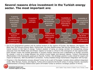 ©2013 Deloitte Türkiye. Member of Deloitte Touche Tohmatsu Limited 
Investment Support and Promotion Agency of Turkey 
A growing economy that drives energy consumption and thus, demand 
Strong political focus on liberalization and for establishing a competitive and transparent market 
Competitive incentive packages 
Availability of skilled human resources at cost- competitive rates 
Availability of various trading opportunities (especially for electricity) 
Location as a natural bridge between consuming west and generating east 
High potential to tap all the components of the value chain, in all segments 
Strong political focus on promoting investments 
Transparent market rules and structure with well functioning government agencies 
Availability of interconnections with neighboring countries 
•Due to its geographical position and its central location to the regions of Europe, the Balkans, the Aegean, the Black Sea, the Caucaus-Khazar Basin, Central Asia, the East Mediterranean Sea and the Middle East, Turkey is a transit country in the field of energy. Turkey’s position of being an energy corridor for transporting energy resources from the Middle East and Khazar regions to Europe is critical to the emergence of new opportunities. Even though Turkey has limited generation in primary energy resources and is dependent on foreign countries for energy, it acts as a bridge between the world’s crucial supply and demand regions. Turkey’s international effectiveness in this framework continues to flourish. Further, this strategic position is also critical for export and import of electricity. With the ENTSO-E connection, Turkey enabled energy transmission integration with Europe. 
•Progress in the liberalization process allowed Turkey to be a part of European markets where political integration exists. After Norway, Russia, and Algeria, Turkey aims to become the fourth artery in energy imports. Successful implementation of energy-related action plans will enable Turkey to achieve a strategic position in the EU. 
21 
Several reasons drive investment in the Turkish energy sector. The most important are:  