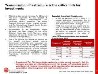 ©2013 Deloitte Türkiye. Member of Deloitte Touche Tohmatsu Limited 
Investment Support and Promotion Agency of Turkey 
•TEİAŞ is a state-owned monopoly, for 10 years it has been responsible for load dispatch & frequency control, interconnections and generation capacity projection. The Market Financial Settlement Center (market operator) and The National Load Dispatch Center (system operator) are parts of TEİAŞ. 
•Establishment of an independent Energy Exchange has been created by the recent Electricity Market Law (6446). Therefore, market operations will soon be handed over from TEİAŞ to energy exchange (EPİAŞ). 
•Due to the fact that both supply and demand are not equally distributed among regions, transmission constraints and congestion can occur. However, these are managed by the NLDC and related curtailments are very rare. Emphasis is given to ancillary services: primary frequency control and secondary frequency control have been procured commercially as of 2009 and 2010, respectively, extensively enhancing system reliability. 
Expected Important Investments 
•A 380 kV Bandırma CCGT – İçdas 2 – Lapseki underwater transmission line is under construction to transmit electricity from Bandırma to İkitelli LDC region. 
•TEİAŞ has tendered this project and the work is currently on-going. It is expected that the establishment of this connection will relieve an important portion of the constraints witnessed in the region of Thrace. 
Source: TEİAŞ 
Voltage Level 
Overhead Transmission Lines (km) 
Underground Transmission Lines (km) 
Transformer Centers 
380 kV 
15,978 
35.9 
203 
220 kV 
85 
- 
- 
154 kV 
32,878 
184 
1105 
66 kV* 
509 
3.2 
49 
Total 
49,451 
211 
1357 (104,658MVA) 
Length of Transmission Lines and Number of 
Transformers, 2011 
27 
•Investment Tip: The transmission system is a state-owned monopoly, but the company provides an interesting prospect for energy infrastructure service providers and vendors (among these: grid, transformation center/equipment, automation, other equipment and implementation, etc.) 
Transmission infrastructure is the critical link for investments  