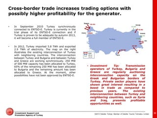 ©2013 Deloitte Türkiye. Member of Deloitte Touche Tohmatsu Limited 
Investment Support and Promotion Agency of Turkey 
30 
•In September 2010 Turkey synchronously connected to ENTSO-E. Turkey is currently in the trial phase of its ENTSO-E connection and if Turkey is proven to be adequate by autumn 2013, it will become a full member of ENTSO-E. 
•In 2012, Turkey imported 5.8 TWh and exported 2.9 TWh of electricity. The map on the right illustrates the existing interconnection of Turkey with neighboring countries. The interconnection between Turkey and Bulgaria and between Turkey and Greece are working synchronously. 250 MW of 500 MW capacity has been allocated to Turkey, 65% of the remaining 250 MW has been allocated to Bulgaria and the remaining amount has been allocated to Greece. At the moment, other possibilities have not been approved by ENTSO-E. 
•Investment Tip: Transmission operators of Turkey, Bulgaria and Greece are regularly auctioning interconnection capacity on the Greek and Bulgarian borders of Turkey. Private sector players have shown great interest resulting in a boost in trade as compared to previous years. The existing interconnection between Turkey and neighboring countries, such as Syria and Iraq, presents profitable opportunities as well. 
Cross-border trade increases trading options with possibly higher profitability for the generator.  