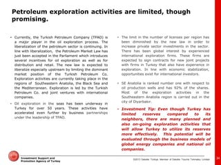 ©2013 Deloitte Türkiye. Member of Deloitte Touche Tohmatsu Limited 
Investment Support and Promotion Agency of Turkey 
•Currently, the Turkish Petroleum Company (TPAO) is a major player in the oil exploration process. The liberalization of the petroleum sector is continuing. In line with liberalization, the Petroleum Market Law has just been accepted in the Parliament which introduces several incentives for oil exploration as well as for distribution and retail. The new law is expected to liberalize especially upstream by limiting the dominant market position of the Turkish Petroleum Co. Exploration activities are currently taking place in the regions of Southeastern Anatolia, the Black Sea and the Mediterranean. Exploration is led by the Turkish Petroleum Co. and joint ventures with international companies. 
•Oil exploration in the seas has been underway in Turkey for over 50 years. These activities have accelerated even further by business partnerships under the leadership of TPAO. 
34 
•Investment Tip: Even though Turkey has limited reserves compared to its neighbors, there are many planned and also on-going exploration activities that will allow Turkey to utilize its reserves more effectively. This potential will be evaluated through the business models of global energy companies and national oil companies. 
•The limit in the number of licenses per region has been diminished by the new law in order to increase private sector investments in the sector. There has been global interest by experienced international exploration firms. These firms are expected to sign contracts for new joint projects with firms in Turkey that also have experience in exploration. In line with economic stabilization, opportunities exist for international investors. 
•SE Anatolia is ranked number one with respect to oil production wells and has 92% of the shares. Most of the exploration activities in the Southeastern Anatolia region is carried out in the city of Diyarbakır. 
Petroleum exploration activities are limited, though promising.  