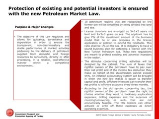 ©2013 Deloitte Türkiye. Member of Deloitte Touche Tohmatsu Limited 
Investment Support and Promotion Agency of Turkey 
Protection of existing and potential investors is ensured with the new Petroleum Market Law. 
•The objective of this Law regulates and allows for guidance, surveillance and supervision in order to ensure the transparent, non-discriminatory and stable performance of market activities pertaining to the delivery of petroleum supplied from domestic and foreign resources to consumers, directly or after processing, in a reliable, cost-effective manner within a competitive environment. 
•18 petroleum regions that are recognized by the former law will be simplified by being divided into land and sea. 
•License durations are arranged as 5+2+2 years on land and 8+3+3 years on sea. The applicant has to give 2% of the investment amount of the business model that he or she proposes in the license application or petition to extend the timetable. This ratio shall be 1% on the sea. It is obligatory to have a sound business plan for obtaining a license with the New Turkish Petroleum Act. These new regulations are meant to protect existing and potential investors in the sector. 
•The stimulus concerning drilling activities will be designed by the cabinet. The sum of taxes that rightful owners of the petroleum have to pay over their net profit and of the income tax deduction they make on behalf of the stakeholders cannot exceed 55%. An inflation accountancy system will be brought in when the new law makes it easier to transfer capital and profit. Offshore investors can transfer their net profits to offshore accounts every three months. 
•According to the old system concerning tax, the rightful owners of the petroleum have the right to choose whether they want to bookkeep exploration expenses, drilling expenses and the expenses of covering/uncovering oil wells that are not economically feasible. The title holders can either activate or write off these expenses as direct operating expenses. 
Purpose & Major Changes  