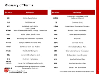 ©2013 Deloitte Türkiye. Member of Deloitte Touche Tohmatsu Limited 
Investment Support and Promotion Agency of Turkey 
Glossary of Terms 
Acronym 
Definition 
BCM 
Billion Cubic Meters 
BO 
Build Operate 
BOT 
Build Operate Transfer 
BOTAŞ 
State-Owned 
Natural Gas and Petroleum Pipeline Corporation 
BRIC 
Brazil, Russia, India, China 
BSR 
Balancing and Settlement Regulation 
CAGR 
Compound Annual Growth Rate 
CCGT 
Combined Cycle Gas Turbine 
DisCo 
Distribution Company 
EIU 
Economist Intelligence Unit 
EML 
Electricity Market Law 
EMRA (EPDK) 
Energy Market Regulatory Authority 
ENTSO-E 
European Network of Transmission System Operators for Electricity 
Acronym 
Definition 
EPİAŞ 
Independent Energy Exchange 
(to be established) 
EU 
European Union 
EÜAŞ 
State-Owned Generation Company 
FDI 
Foreign Direct Investment 
GDP 
Gross Domestic Product 
GW 
Gigawatt 
GWh 
Gigawatt Hours 
HEPP 
Hydroelectric Power Plant 
IEA 
International Energy Association 
IPP 
Independent Power Producer 
LNG 
Liquified Natural Gas 
LPG 
Liquified Petroleum Gas 
M&A 
Mergers and Acquisitions 
3  