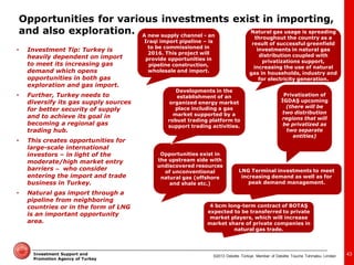 ©2013 Deloitte Türkiye. Member of Deloitte Touche Tohmatsu Limited 
Investment Support and Promotion Agency of Turkey 
43 
•Investment Tip: Turkey is heavily dependent on import to meet its increasing gas demand which opens opportunities in both gas exploration and gas import. 
•Further, Turkey needs to diversify its gas supply sources for better security of supply and to achieve its goal in becoming a regional gas trading hub. 
•This creates opportunities for large-scale international investors – in light of the moderate/high market entry barriers – who consider entering the import and trade business in Turkey. 
•Natural gas import through a pipeline from neighboring countries or in the form of LNG is an important opportunity area. 
Opportunities exist in the upstream side with undiscovered resources of unconventional natural gas (offshore and shale etc.) 
A new supply channel - an Iraqi import pipeline – is to be commissioned in 2016. This project will provide opportunities in pipeline construction, wholesale and import. 
4 bcm long-term contract of BOTAŞ expected to be transferred to private market players, which will increase market share of private companies in natural gas trade. 
Privatization of İGDAŞ upcoming (there will be two distribution regions that will be privatized as two separate entities) 
Natural gas usage is spreading throughout the country as a result of successful greenfield investments in natural gas distribution coupled with privatizations support, increasing the use of natural gas in households, industry and for electricity generation. 
Developments in the establishment of an organized energy market place including a gas market supported by a robust trading platform to support trading activities. 
LNG Terminal investments to meet increasing demand as well as for peak demand management. 
Opportunities for various investments exist in importing, and also exploration.  