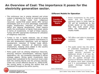 ©2013 Deloitte Türkiye. Member of Deloitte Touche Tohmatsu Limited 
Investment Support and Promotion Agency of Turkey 
•The continuous rise in energy demand and prices makes it imperative for Turkey to meet the growing share of its energy needs from indigenous resources. Lignite-fired power plants offer various advantages such as in price advantage, sustainable supply, employment, reduction of foreign trade deficit and regional development. These reasons justify the prioritization of lignite fired-power plants in terms of investments. In light of these reasons, Turkey will offer appropriate incentives for utilization of indigenous resources. 
•Turkey is rich in lignite reserves. Use of these reserves would make many positive contributions in line with development objectives, such as regional development, reduction of foreign trade deficit, supply security, reduction of electricity costs, employment, keeping value added in the country and creating a competitive industry. 
•Policy goals such as utilizing indigenous resources, ensuring resource diversification, reducing import dependency, etc. are constantly expressed in official strategy papers. Mining sector investments have always been subsidized to the maximum level under both the existing Decree and the previous decrees. Under the current effective Decree no. 2009/15199, the mining sector is among the sectors that are subsidized throughout the entire country. 
Different Models for Operation 
Transfer of Operating Rights 
Long-Term Contracts 
Power Plant Construction by the Public Sector 
•Direct investments by the public sector and the transfer of operating rights to fields held by TKİ will be transferred to the private sector on the condition that they build power plants within the framework of the royalty model. 
•The public sector has the option to undertake investment as it deems necessary to ensure supply security, pursuant to Additional Article 3 of Law No. 4628. However, this option can only be applied through the Council of Ministers’ Decree when all options have been exhausted and it is acknowledged that the supply shortage cannot be eliminated. 
•TKİ offers coal sales to interested investors under long-term contracts. 
Source: Deloitte Report 
49 
An Overview of Coal: The importance it poses for the electricity generation sector.  