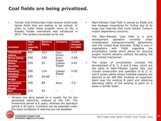 ©2013 Deloitte Türkiye. Member of Deloitte Touche Tohmatsu Limited 
Investment Support and Promotion Agency of Turkey 
•Turkish Coal Enterprises holds several small-scale lignite fields that are waiting to be utilized. In order to make these projects come to life, a Royalty Tender mechanism was introduced in 2012. The tenders concluded so far are: 
Location 
Plant min. capacity MW 
Reserve Mtons 
Company 
Tender Amount kr/kWh 
Tufanbeyli Adana 
600 
323 
Teyo Group 
2.57 
Soma-Deniş Manisa 
450 
150 
Kolin İnşaat 
4.69 
Keleş- Davutlar Bursa 
270 
55 
Çelikler İnşaat 
5.61 
Domaniç Kütahya 
300 
114 
Çelikler İnşaat 
5.03 
Yeniköy Muğla 
420 
50-60 
- 
- 
Karabalçık Karlıova Bingöl 
150 
89 
Aksa 
3.2 
Can Çanakkale 
210 
45 
- 
- 
•Tenders are done based on a royalty fee for the generated electricity indexed to the CPI. The investment period is 6 years, whereas the operation period is 30 years. Contracts can be extended under the same conditions if reserves are not depleted. 
•Afşin-Elbistan Coal Field is owned by EÜAŞ and has strategic importance for Turkey due to its large coal reserves that could resolve Turkey’s import dependency concerns. 
•The Afşin-Elbistan Coal Field is a joint development operation currently under consideration intergovernmental agreements with the United Arab Emirates. EÜAŞ is now in negotiations with TAQA regarding the privatization model which allows for securing project income streams without disrupting the free market mechanism. 
•The scope of privatization includes the development of B, C, D and E sites, which are the parts of Afşin-Elbistan Lignite Site, and include construction and operation of B, C, D, and E power plants whose installed capacity are planned to be 360 MW, building an expansion plant near the existing B plant and obtaining operating rights of the existing B plant on a lease or similar basis. 
50 
Coal fields are being privatized.  