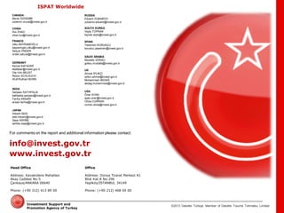 ©2013 Deloitte Türkiye. Member of Deloitte Touche Tohmatsu Limited 
Investment Support and Promotion Agency of Turkey 
For comments on the report and additional information please contact: 
info@invest.gov.tr 
www.invest.gov.tr 
Head Office 
Address: Kavaklıdere Mahallesi Akay Caddesi No:5 Çankaya/ANKARA 06640 
Phone: (+90 312) 413 89 00 
Office 
Address: Dünya Ticaret Merkezi A1 Blok Kat:8 No:296 Yeşilköy/İSTANBUL 34149 
Phone: (+90 212) 468 69 00 
USA 
Öner AYAN 
ayan.oner@invest.gov.tr 
Olivia CURRAN 
curran.olivia@invest.gov.tr 
GERMANY 
Kemal KAFADAR 
kkafadar@invest.gov.tr 
Ole Von BEUST 
Rezzo SCHLAUCH 
Wolf Ruthart BORN 
CHINA 
Hui ZHAO 
zhao.hui@invest.gov.tr 
FRANCE 
Utku BAYRAMOĞLU 
bayramoglu.utku@invest.gov.tr 
Selçuk ÖNDER 
onder.selcuk@invest.gov.tr 
INDIA 
Sanjeev KATHPALIA 
kathpalia.sanjeev@invest.gov.tr 
Fariha ANSARİ 
ansari.fariha@invest.gov.tr 
UK 
Ahmet İPLİKÇİ 
iplikci.ahmet@invest.gov.tr 
Muhammed AKDAĞ 
akdag.muhammed@invest.gov.tr 
JAPAN 
Hitoshi SEKI 
seki.hitoshi@invest.gov.tr 
Saya ASHIBE 
ashibe.saya@invest.gov.tr 
CANADA 
Murat ÖZDEMİR 
ozdemir.murat@invest.gov.tr 
SAUDI ARABIA 
Mustafa GÖKSU 
goksu.mustafa@invest.gov.tr 
RUSSIA 
Eduard ZUBAIROV 
zubairov.eduard@invest.gov.tr 
SOUTH KOREA 
Veyis TOPRAK 
toprak.veyis@invest.gov.tr 
SPAIN 
Yasemen KORUKÇU 
korukcu.yasemen@invest.gov.tr 
ISPAT Worldwide 

