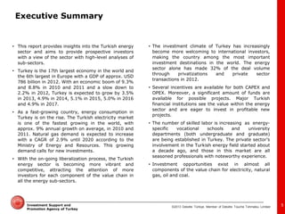 ©2013 Deloitte Türkiye. Member of Deloitte Touche Tohmatsu Limited 
Investment Support and Promotion Agency of Turkey 
Executive Summary 
•This report provides insights into the Turkish energy sector and aims to provide prospective investors with a view of the sector with high-level analyses of sub-sectors. 
•Turkey is the 17th largest economy in the world and the 6th largest in Europe with a GDP of approx. USD 786 billion in 2012. With an economic boom of 9.3% and 8.8% in 2010 and 2011 and a slow down to 2.2% in 2012, Turkey is expected to grow by 3.5% in 2013, 4.9% in 2014, 5.1% in 2015, 5.0% in 2016 and 4.9% in 2017. 
•As a fast-growing country, energy consumption in Turkey is on the rise. The Turkish electricity market is one of the fastest growing in the world, with approx. 9% annual growth on average, in 2010 and 2011. Natural gas demand is expected to increase with a CAGR of 2.9% until 2020 according to the Ministry of Energy and Resources. This growing demand calls for new investments. 
•With the on-going liberalization process, the Turkish energy sector is becoming more vibrant and competitive, attracting the attention of more investors for each component of the value chain in all the energy sub-sectors. 
•The investment climate of Turkey has increasingly become more welcoming to international investors, making the country among the most important investment destinations in the world. The energy sector alone has made 32% of the deal volume through privatizations and private sector transactions in 2012. 
•Several incentives are available for both CAPEX and OPEX. Moreover, a significant amount of funds are available for possible projects. Major Turkish financial institutions see the value within the energy sector and are eager to invest in profitable new projects. 
•The number of skilled labor is increasing as energy- specific vocational schools and university departments (both undergraduate and graduate) are being established in Turkey. The private sector’s involvement in the Turkish energy field started about a decade ago, and those in this market are all seasoned professionals with noteworthy experience. 
•Investment opportunities exist in almost all components of the value chain for electricity, natural gas, oil and coal. 
5  