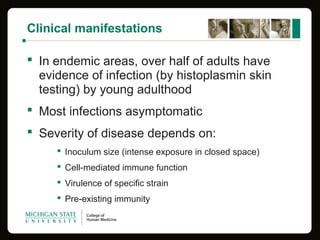 Clinical manifestations
 In endemic areas, over half of adults have 
evidence of infection (by histoplasmin skin 
testing) by young adulthood
 Most infections asymptomatic
 Severity of disease depends on:
 Inoculum size (intense exposure in closed space)
 Cell-mediated immune function
 Virulence of specific strain
 Pre-existing immunity 
 