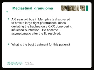 Mediastinal granuloma
 A 6 year old boy in Memphis is discovered
to have a large right paratracheal mass
deviating the trachea on a CXR done during
influenza A infection. He became
asymptomatic after the flu resolved.
 What is the best treatment for this patient?
 