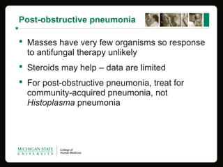Post-obstructive pneumonia
 Masses have very few organisms so response
to antifungal therapy unlikely
 Steroids may help – data are limited
 For post-obstructive pneumonia, treat for
community-acquired pneumonia, not
Histoplasma pneumonia
 