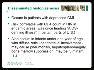 Disseminated histoplasmosis
 Occurs in patients with depressed CMI
 Risk correlates with CD4 count in HIV in
endemic areas (was once leading “AIDS-
defining illness” in certain parts of U.S.)
 Also occurs in infants under one year of age
with diffuse reticuloendothelial involvement -
may cause pneumonitis, hepatosplenomegaly,
bone marrow suppression; may be fulminant,
fatal
 